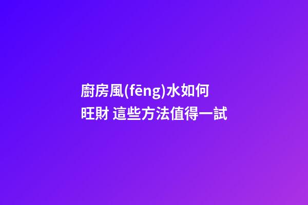 廚房風(fēng)水如何旺財 這些方法值得一試